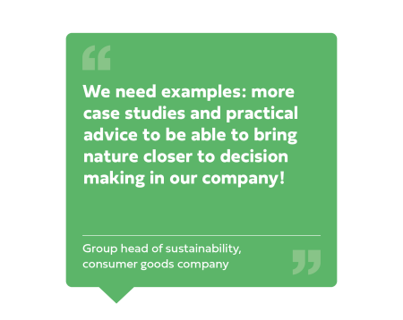 "We need examples: more case studies and practical advice to be able to bring nature closer to decision making in our company!" Group head of sustainability, Consumer goods company