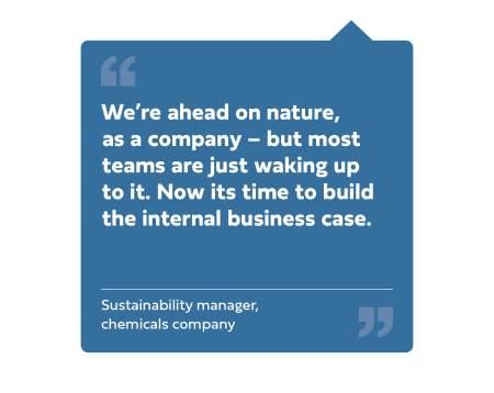 "We're ahead on nature, as a company - but most teams are just waking up to it. Now its time to build the internal business case." Sustainability manager, chemicals company