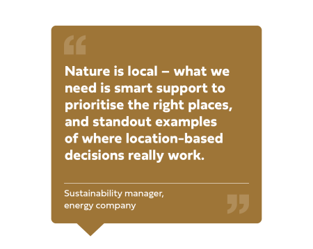"Nature is local - what we need is smart support to prioritise the right places, and standout examples of where location-based decisions really work." Sustainability manager - energy company