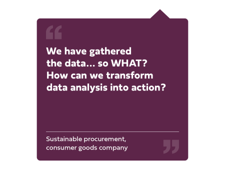 "We have gathered the data... so WHAT? How can we transform data analysis into action?" Sustainable procurement, consumer goods company.